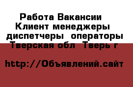 Работа Вакансии - Клиент-менеджеры, диспетчеры, операторы. Тверская обл.,Тверь г.